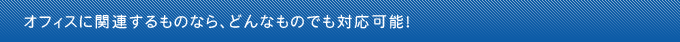 オフィスに関連するものなら、どんなものでも対応可能！